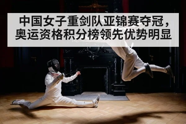 中国女子重剑队亚锦赛夺冠，奥运资格积分榜领先优势明显